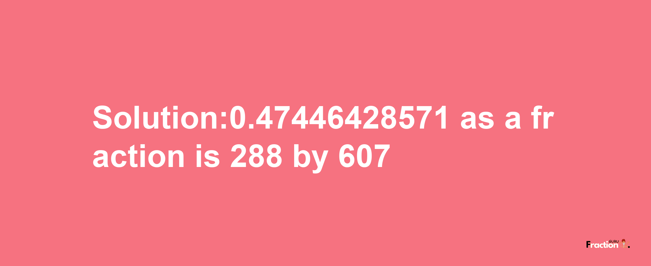 Solution:0.47446428571 as a fraction is 288/607