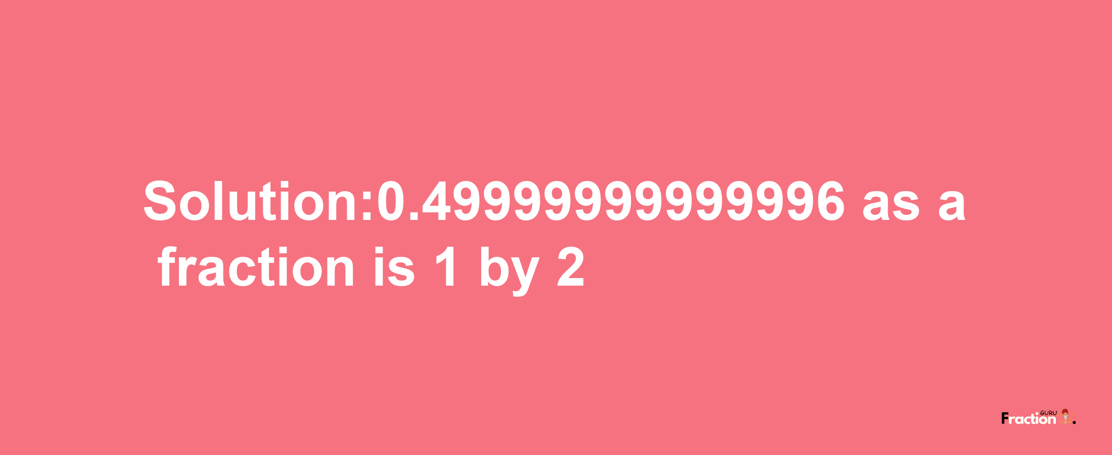 Solution:0.49999999999996 as a fraction is 1/2