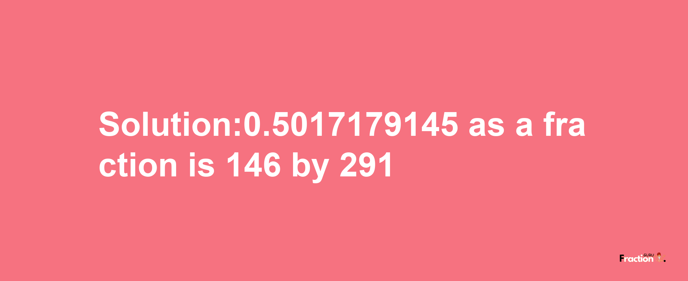 Solution:0.5017179145 as a fraction is 146/291