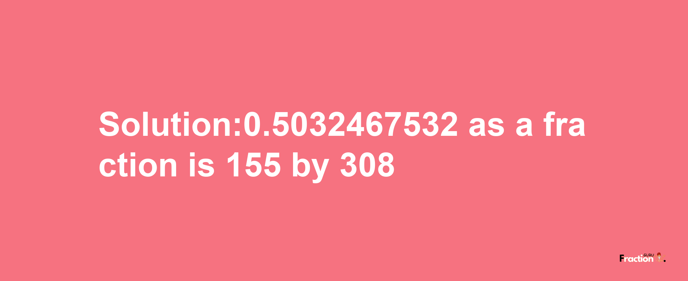 Solution:0.5032467532 as a fraction is 155/308