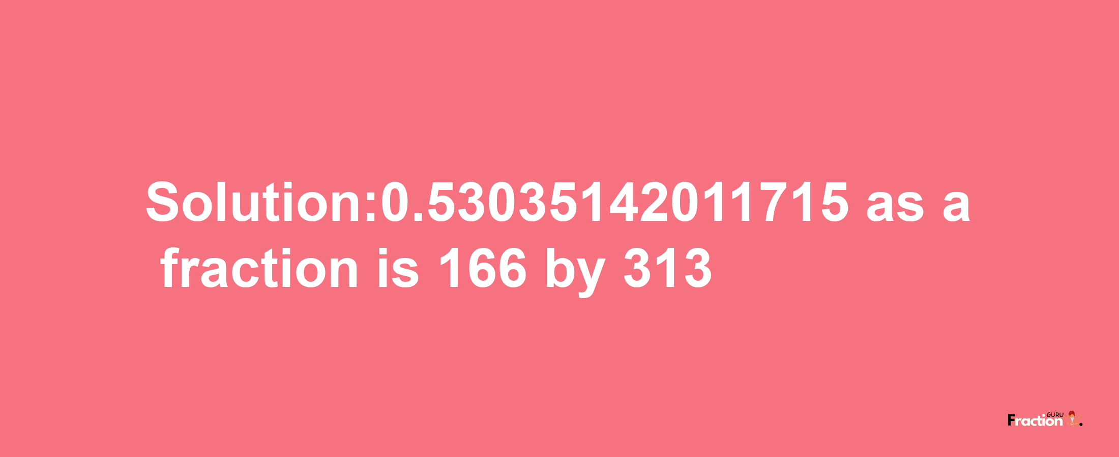 Solution:0.53035142011715 as a fraction is 166/313