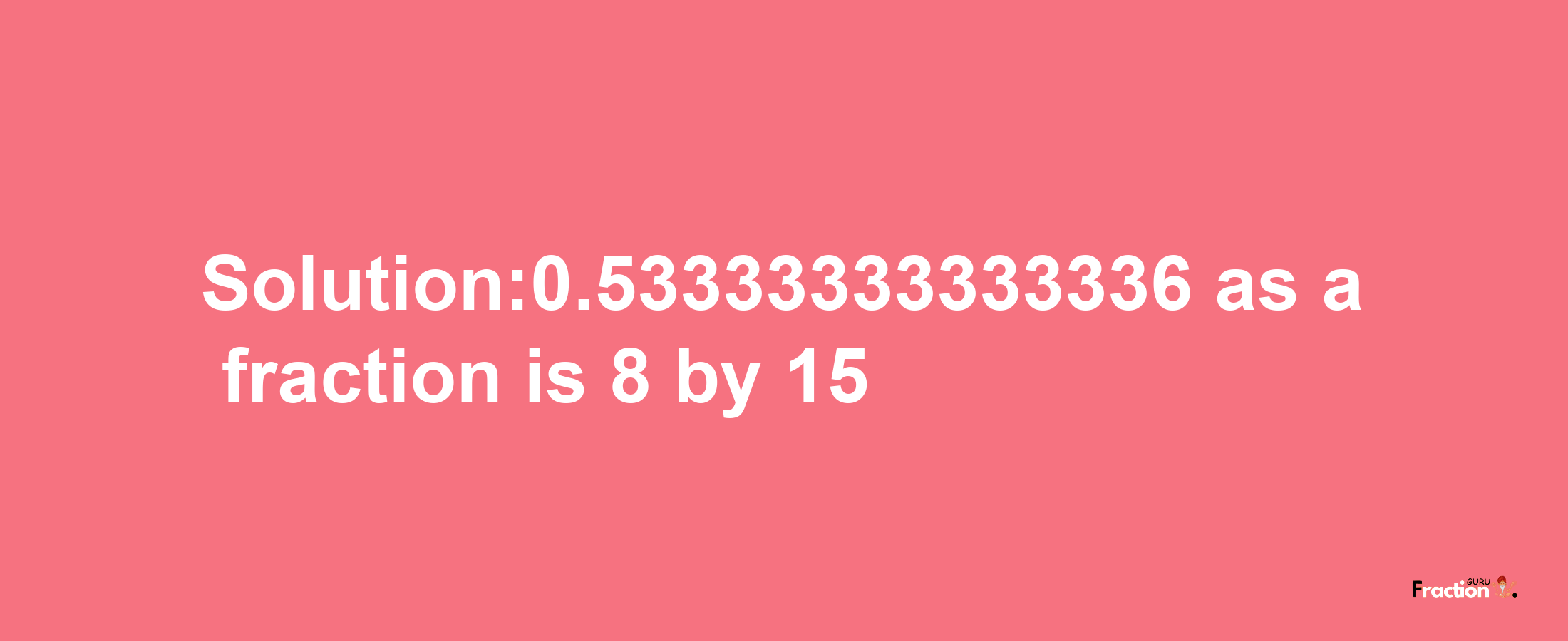 Solution:0.53333333333336 as a fraction is 8/15