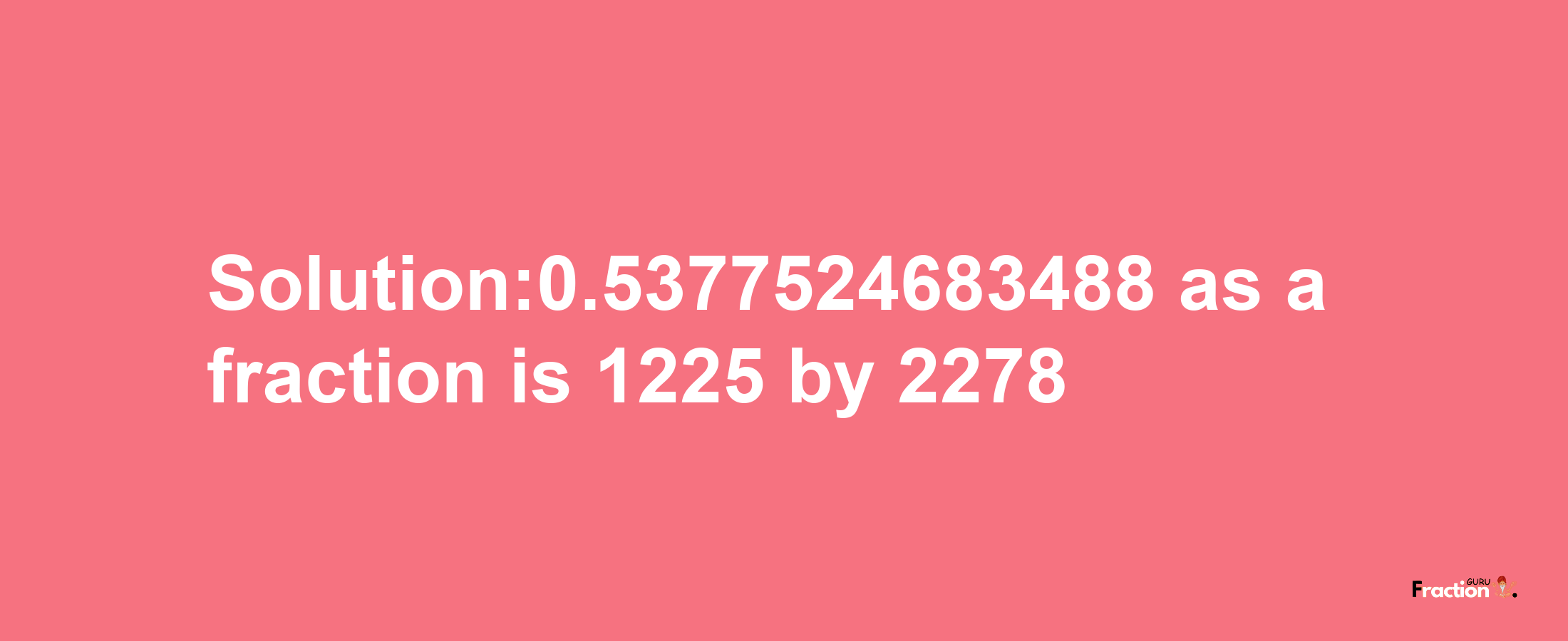 Solution:0.5377524683488 as a fraction is 1225/2278