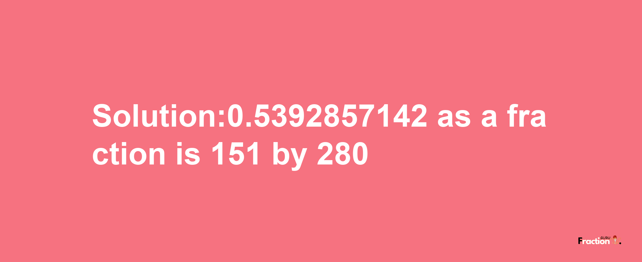 Solution:0.5392857142 as a fraction is 151/280