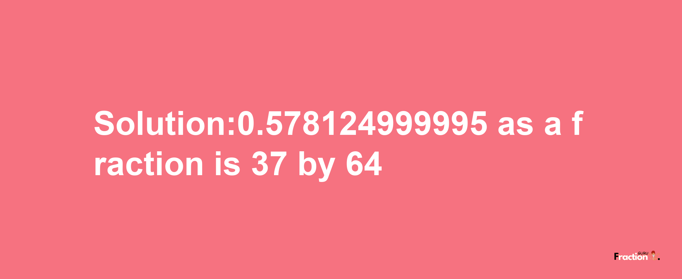 Solution:0.578124999995 as a fraction is 37/64