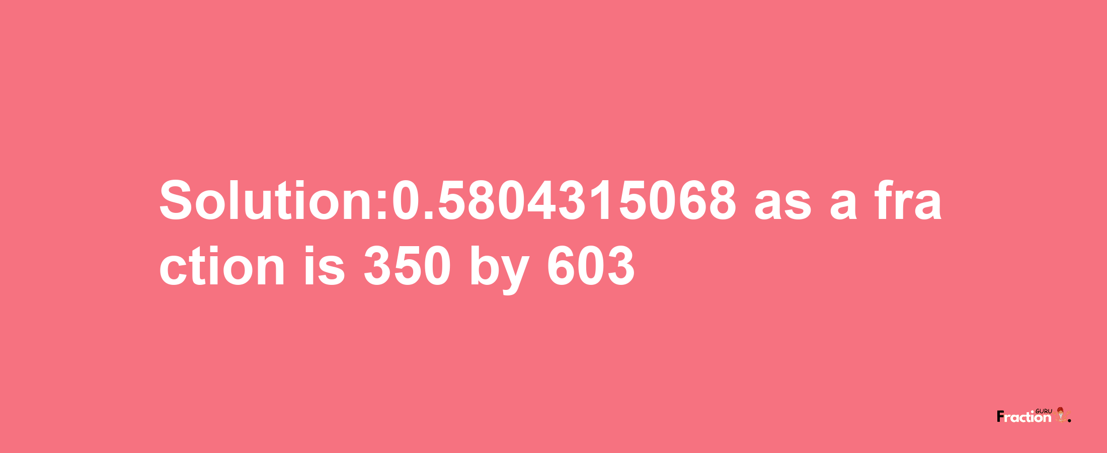 Solution:0.5804315068 as a fraction is 350/603