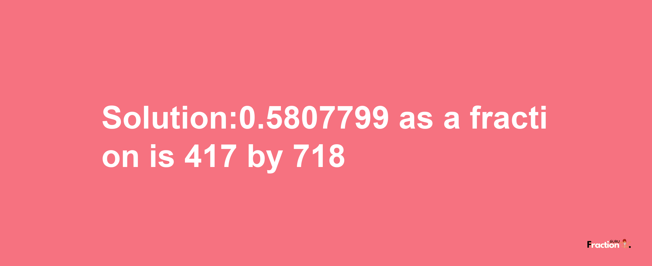 Solution:0.5807799 as a fraction is 417/718