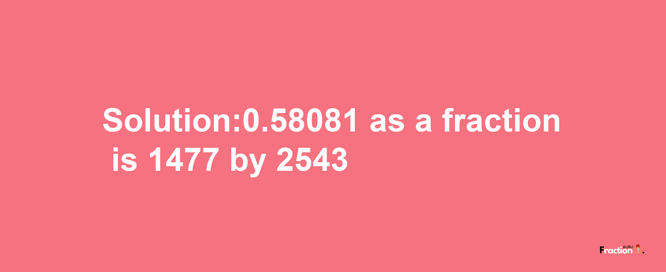 Solution:0.58081 as a fraction is 1477/2543