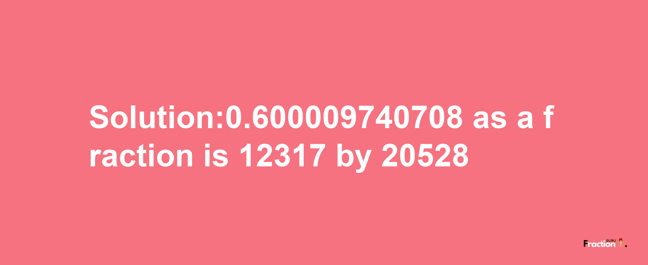 Solution:0.600009740708 as a fraction is 12317/20528