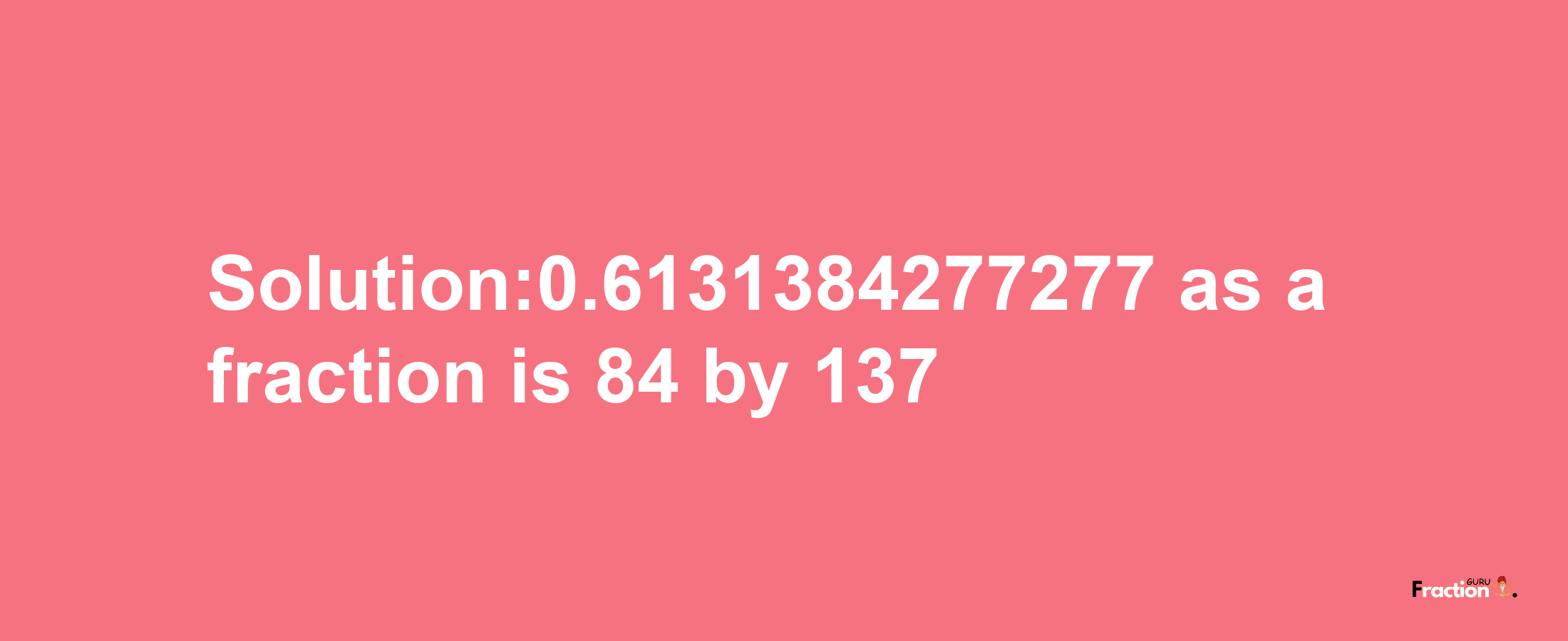 Solution:0.6131384277277 as a fraction is 84/137