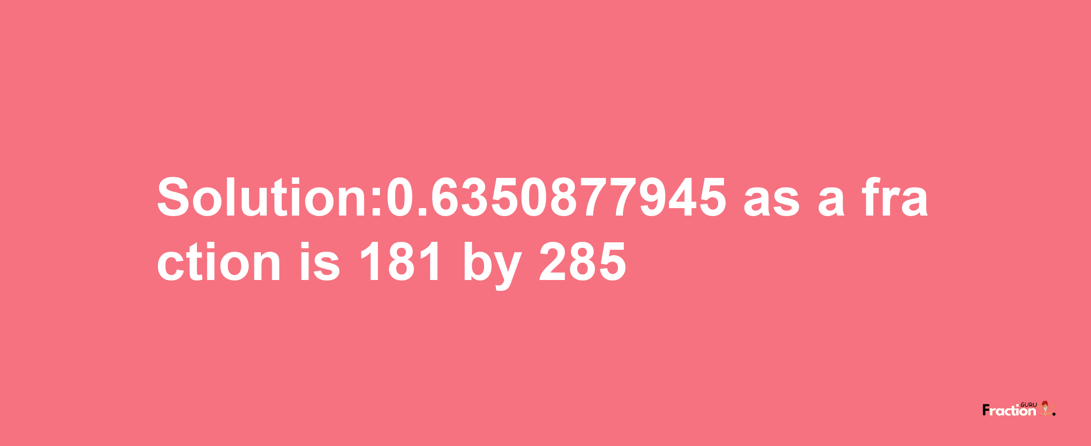 Solution:0.6350877945 as a fraction is 181/285