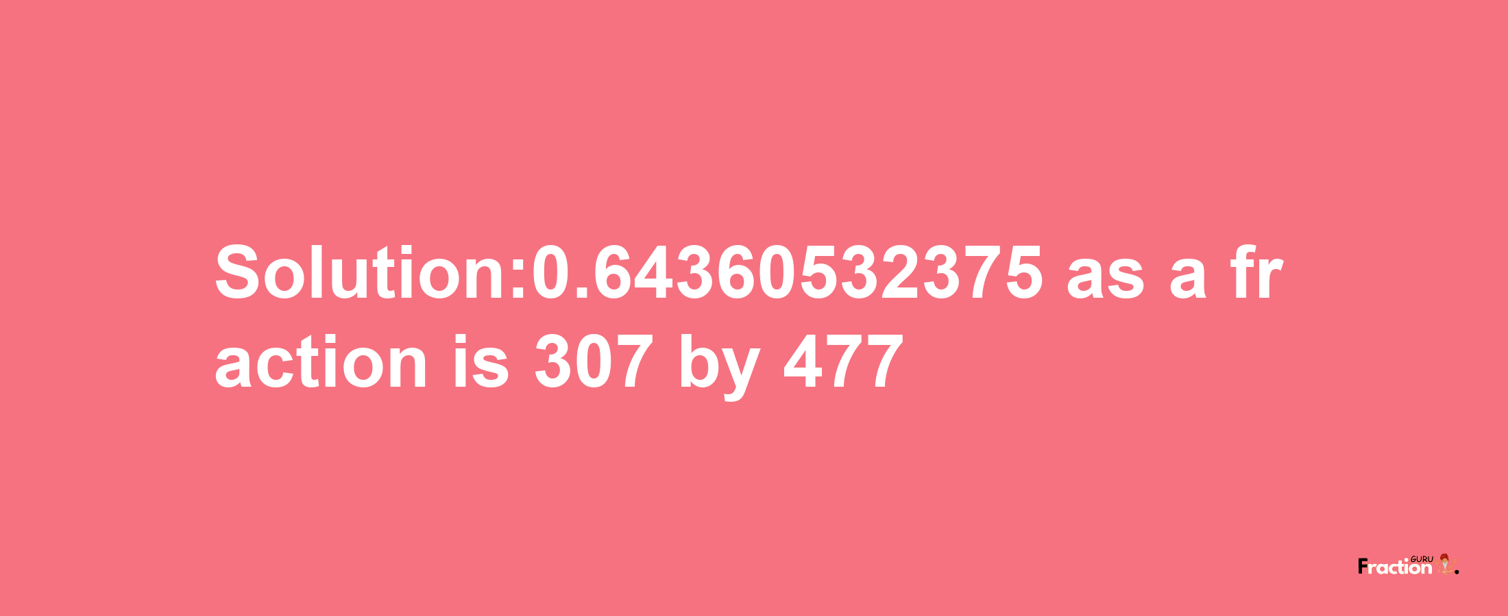 Solution:0.64360532375 as a fraction is 307/477