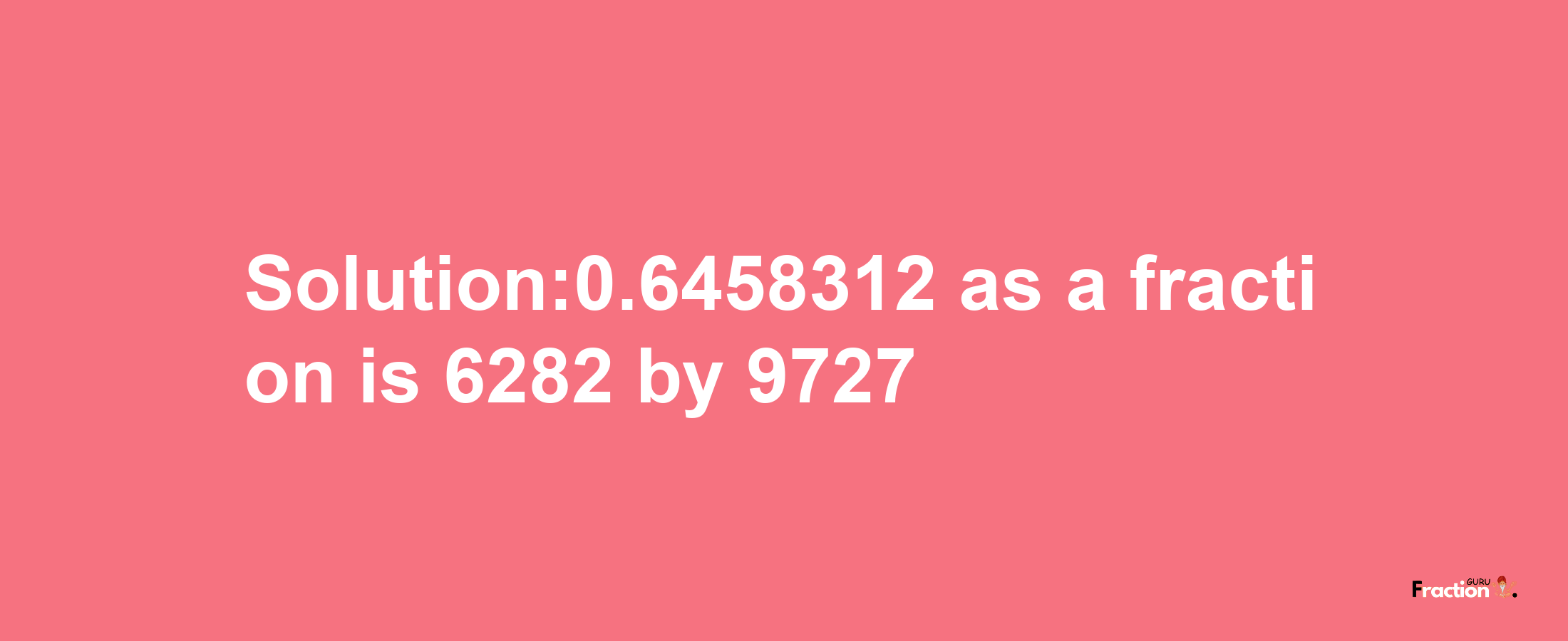 Solution:0.6458312 as a fraction is 6282/9727