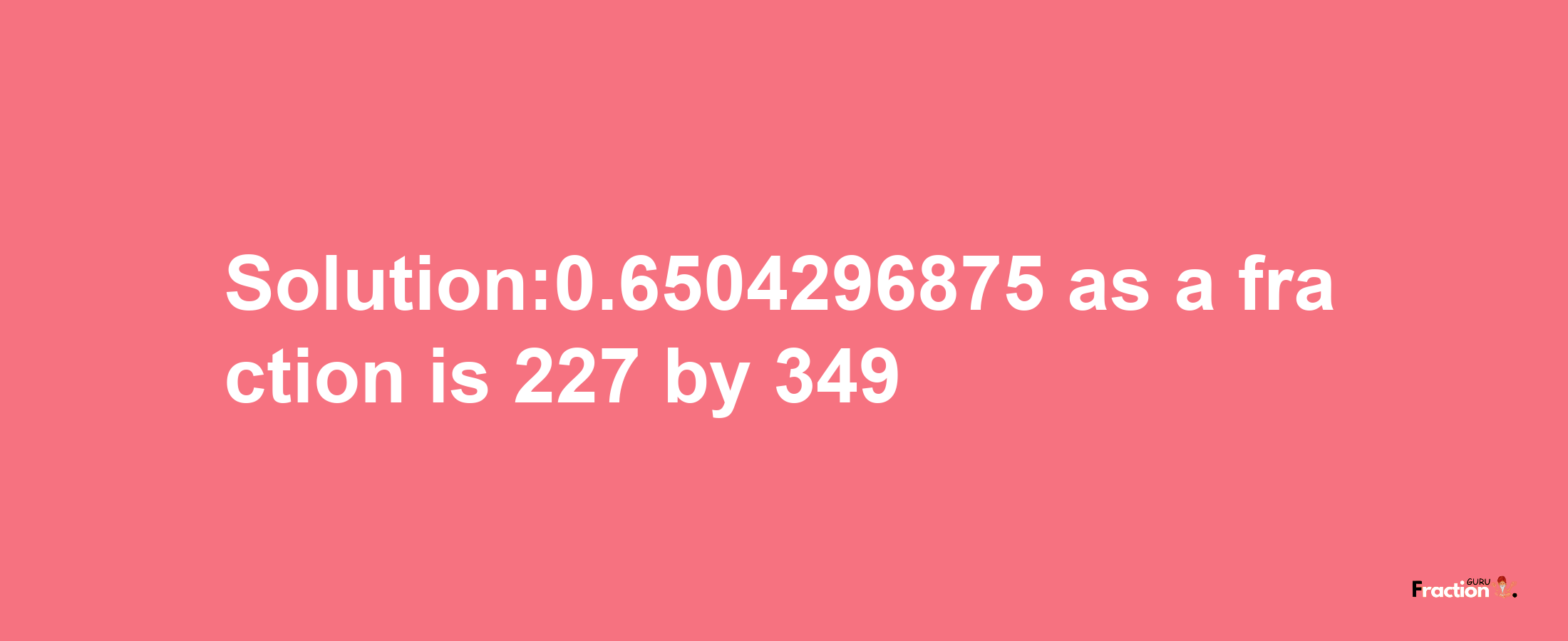 Solution:0.6504296875 as a fraction is 227/349