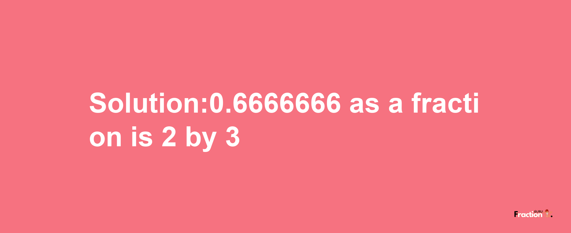 Solution:0.6666666 as a fraction is 2/3