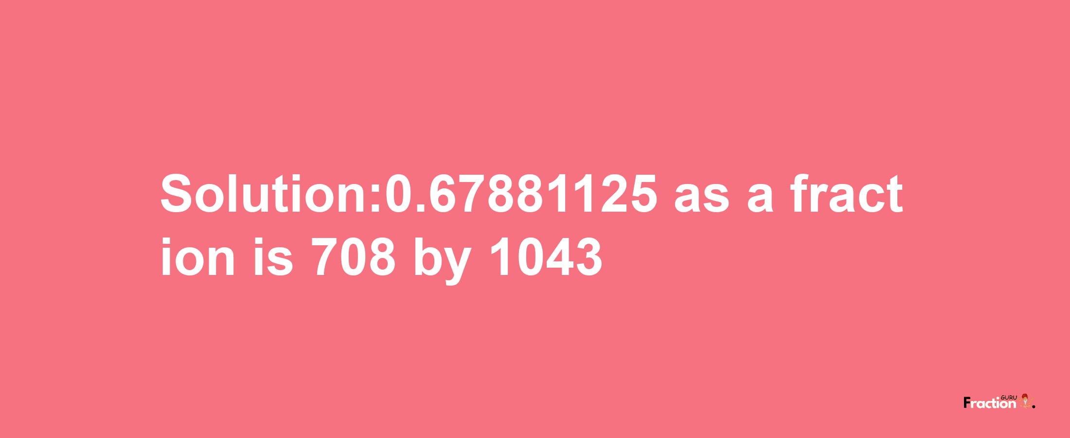 Solution:0.67881125 as a fraction is 708/1043