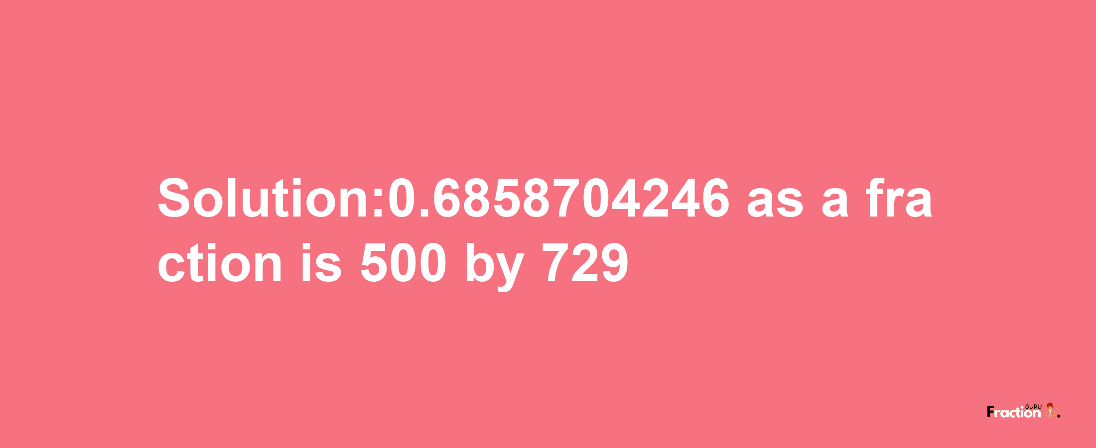 Solution:0.6858704246 as a fraction is 500/729