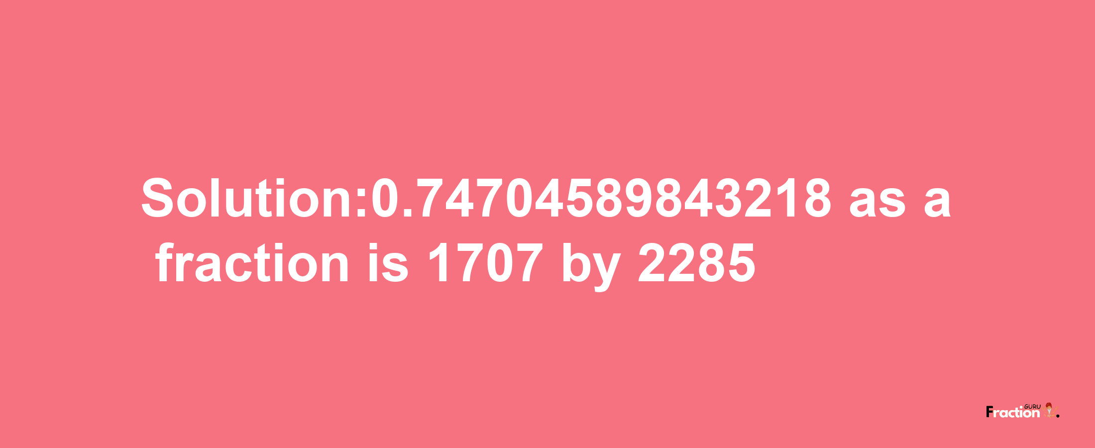 Solution:0.74704589843218 as a fraction is 1707/2285