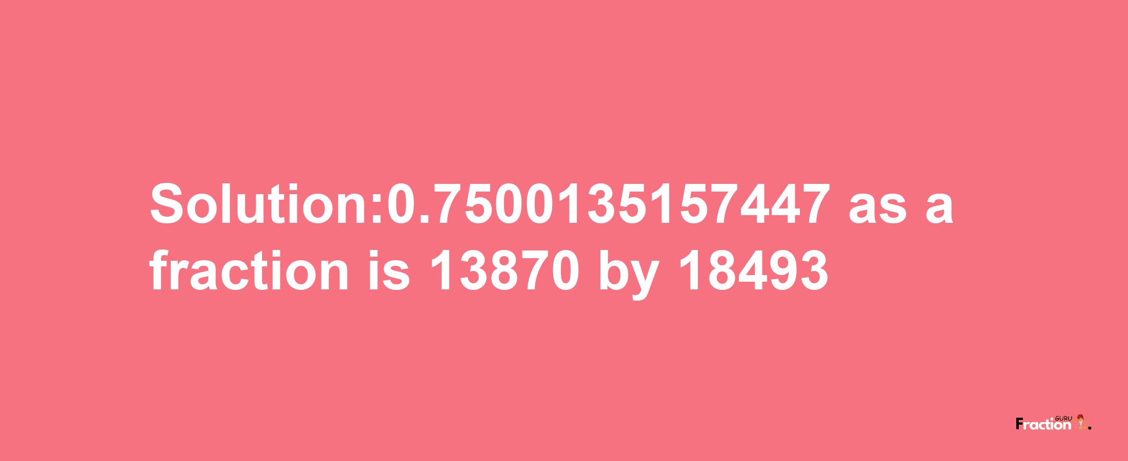 Solution:0.7500135157447 as a fraction is 13870/18493