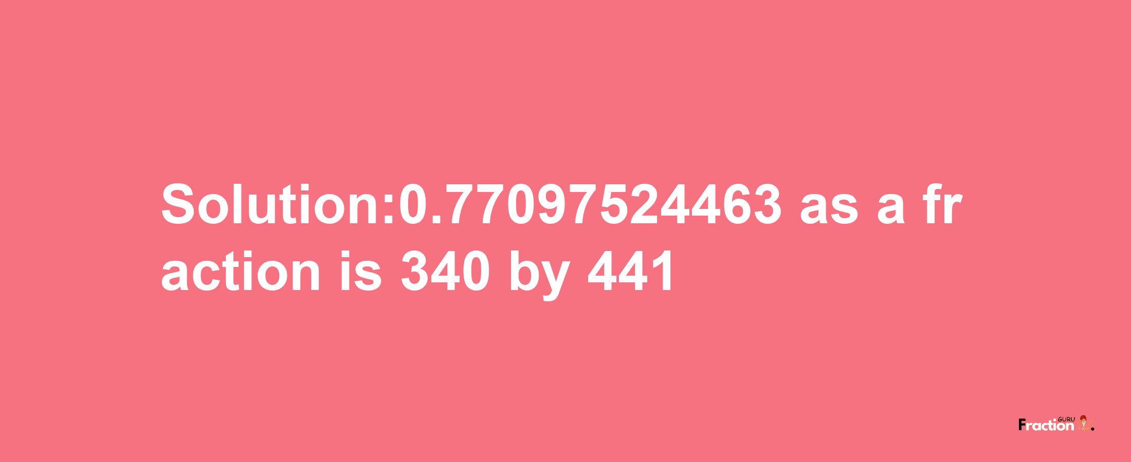 Solution:0.77097524463 as a fraction is 340/441