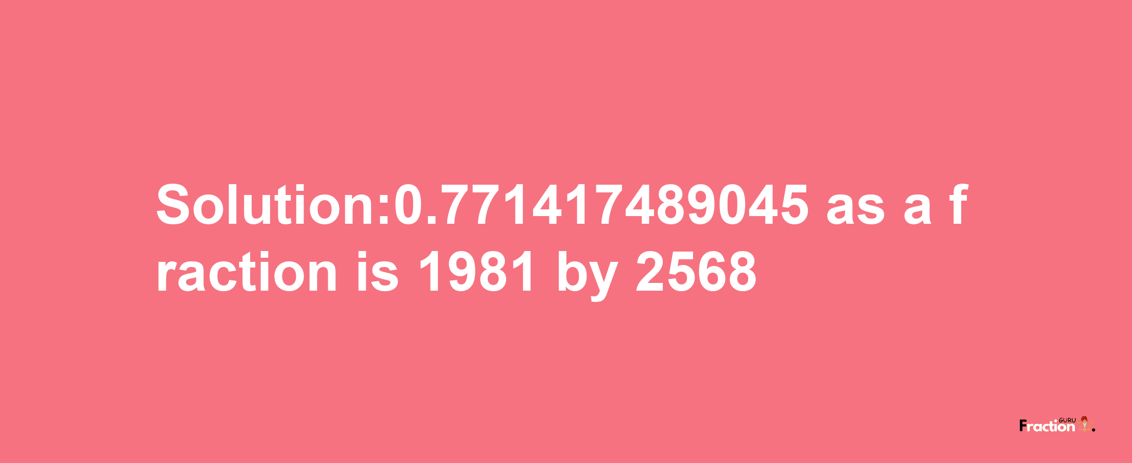 Solution:0.771417489045 as a fraction is 1981/2568