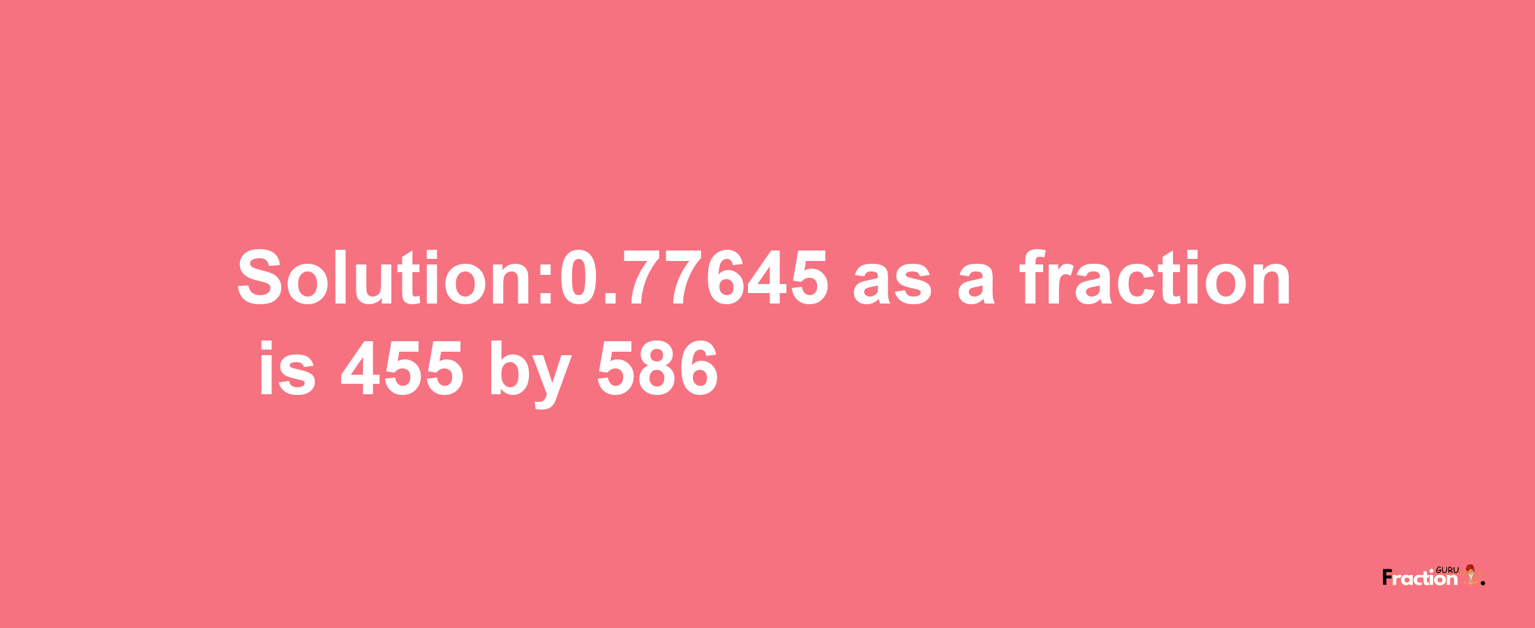 Solution:0.77645 as a fraction is 455/586