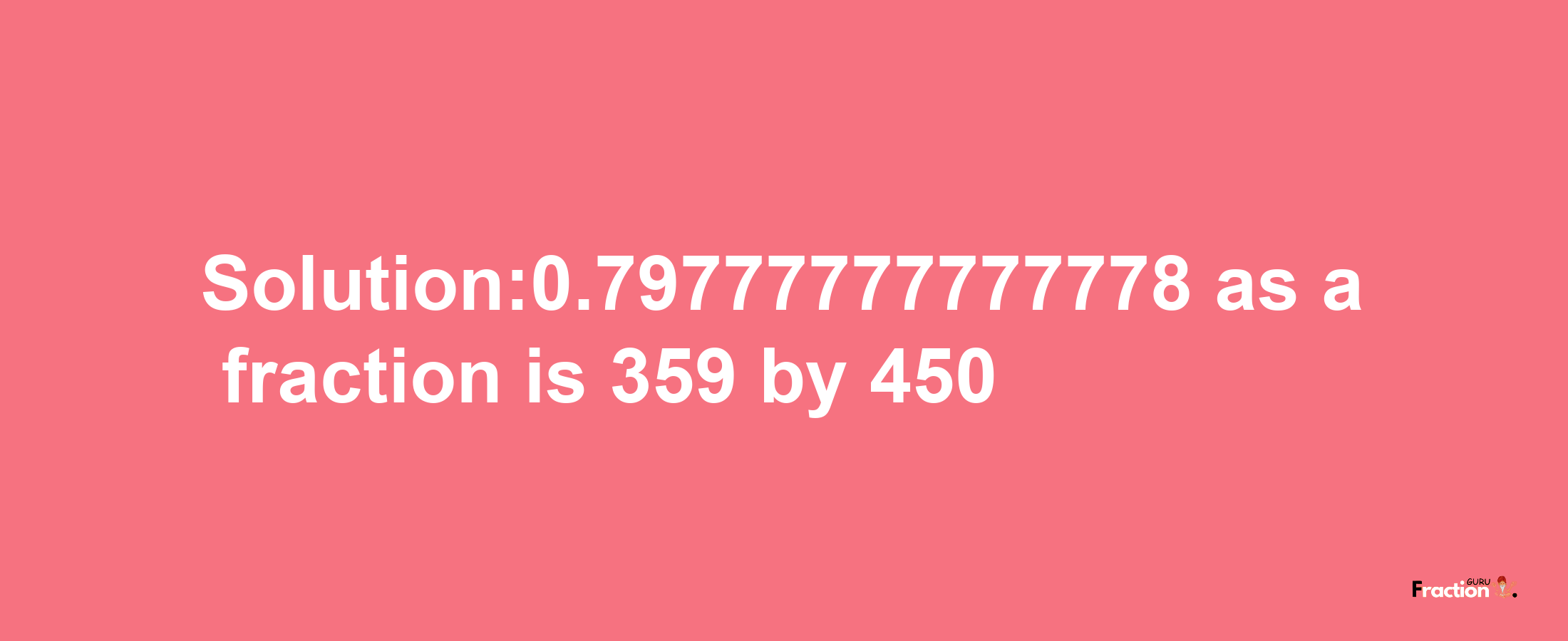 Solution:0.79777777777778 as a fraction is 359/450