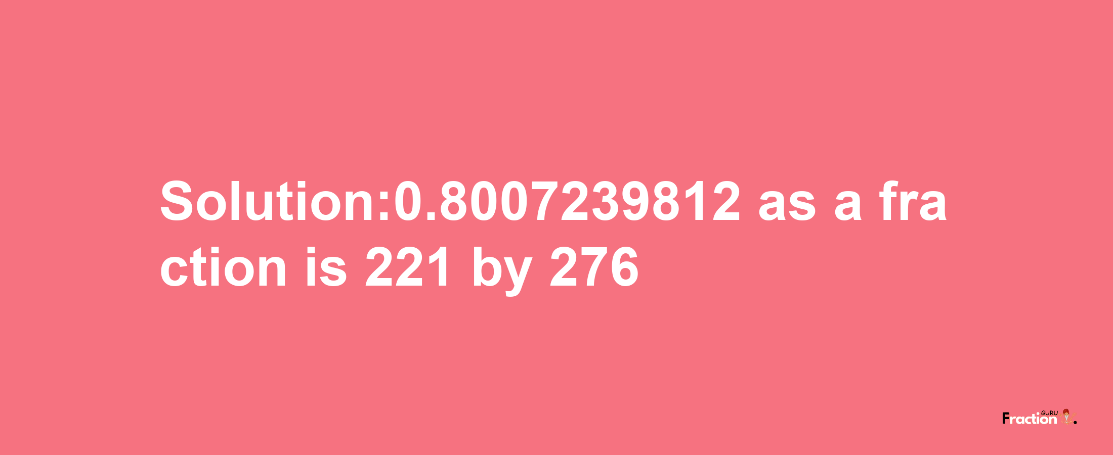 Solution:0.8007239812 as a fraction is 221/276