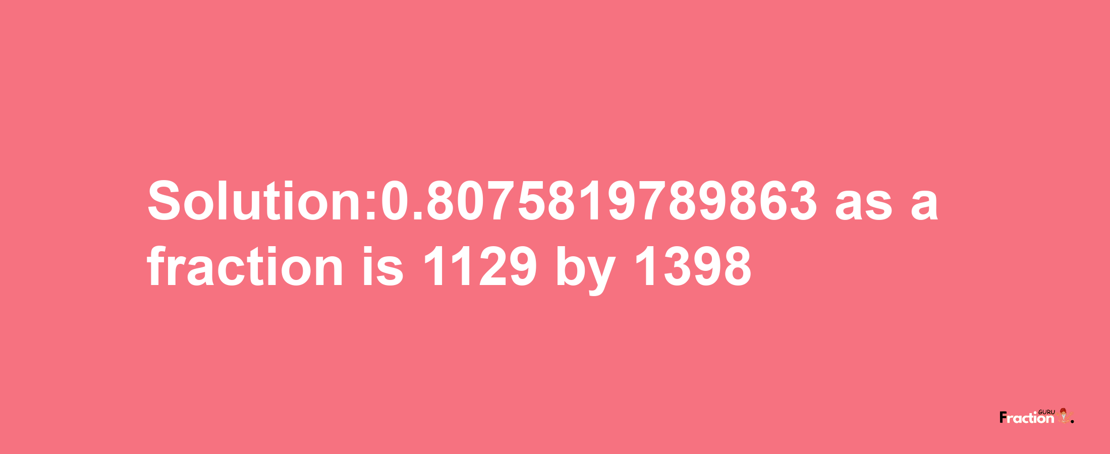 Solution:0.8075819789863 as a fraction is 1129/1398