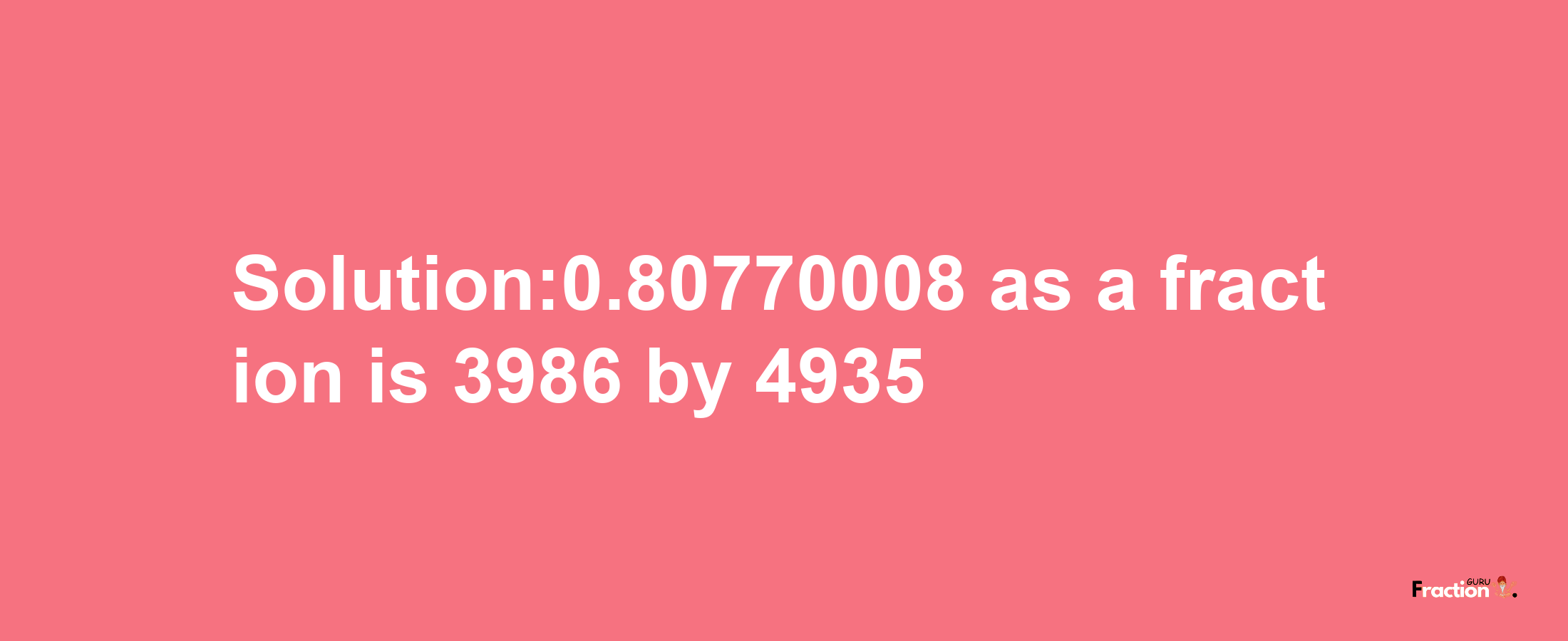 Solution:0.80770008 as a fraction is 3986/4935