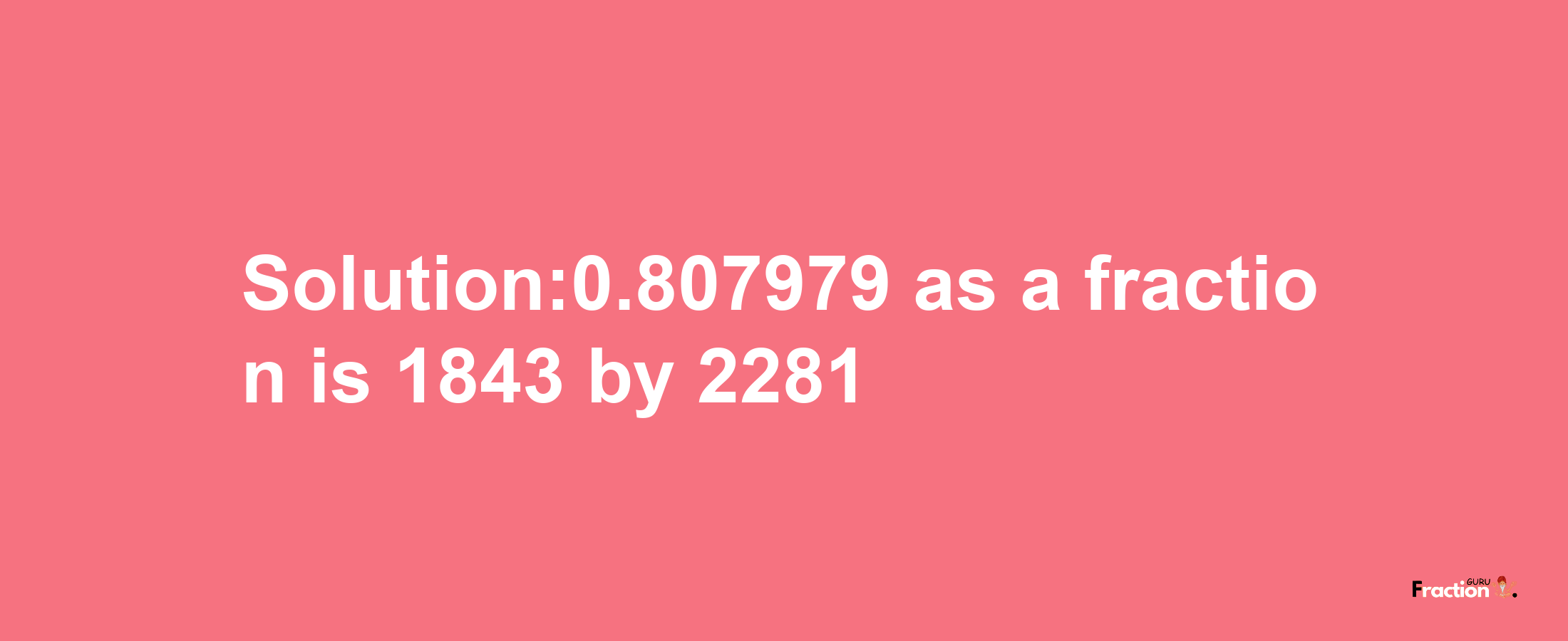 Solution:0.807979 as a fraction is 1843/2281