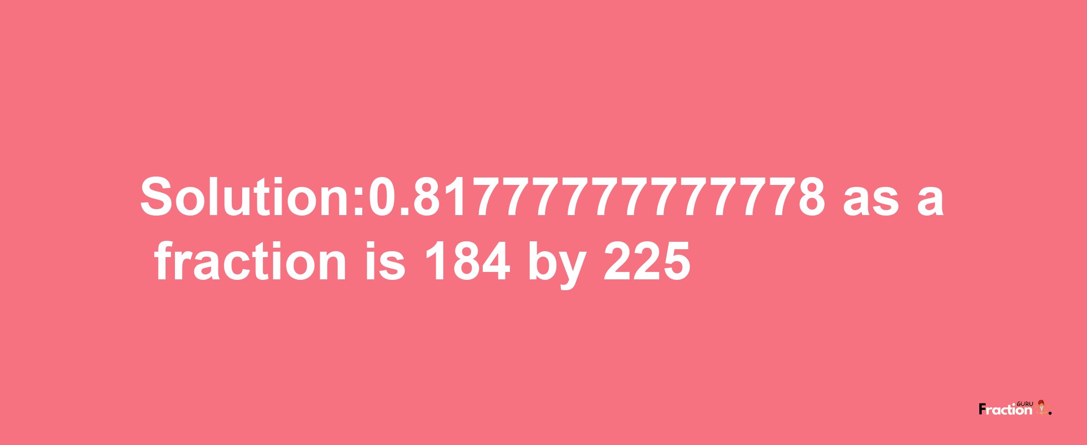 Solution:0.81777777777778 as a fraction is 184/225