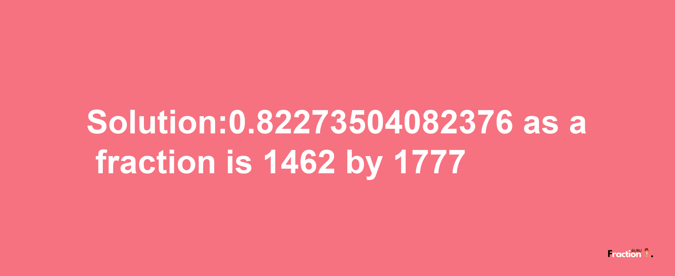 Solution:0.82273504082376 as a fraction is 1462/1777