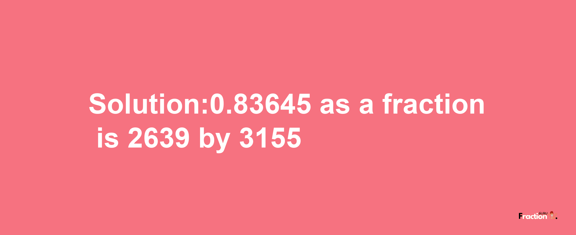 Solution:0.83645 as a fraction is 2639/3155