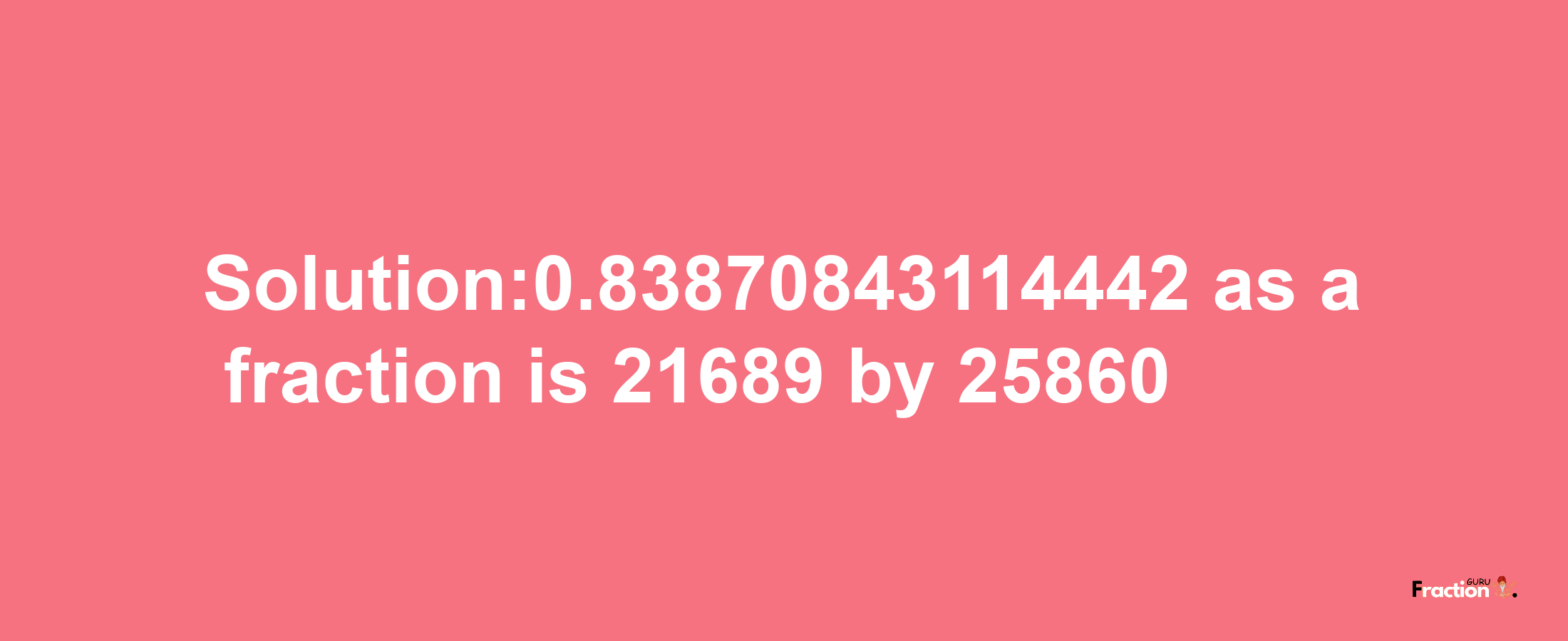 Solution:0.83870843114442 as a fraction is 21689/25860