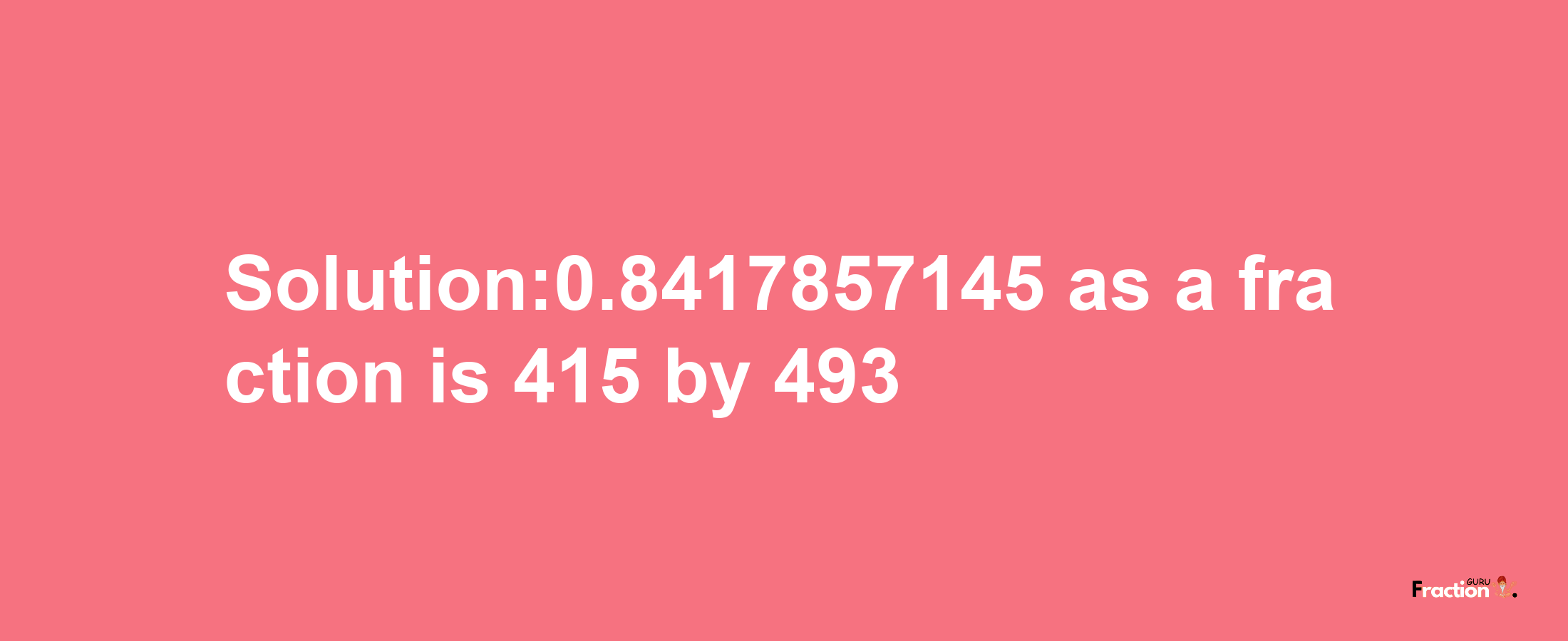 Solution:0.8417857145 as a fraction is 415/493