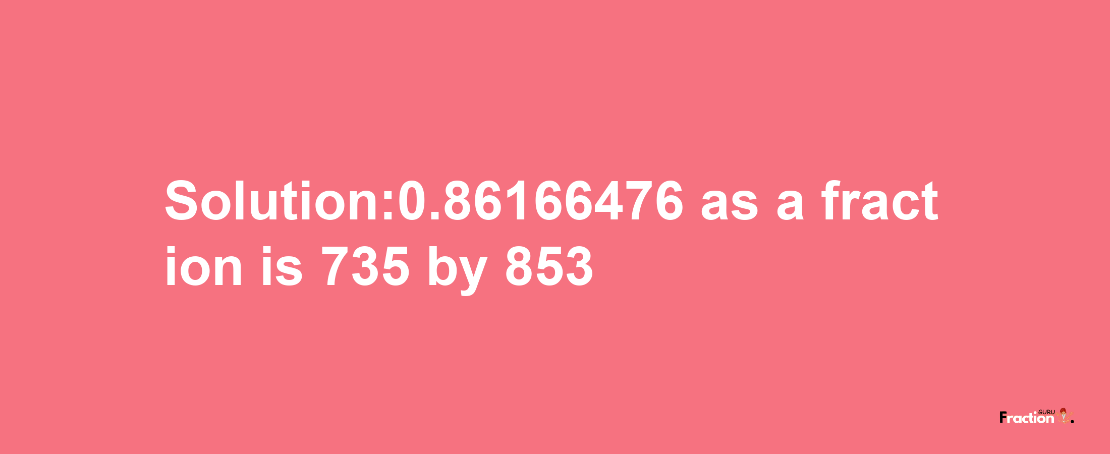 Solution:0.86166476 as a fraction is 735/853