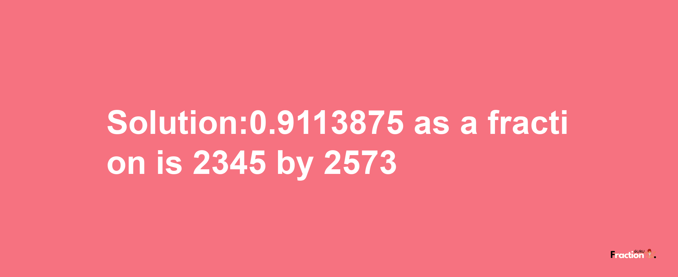 Solution:0.9113875 as a fraction is 2345/2573