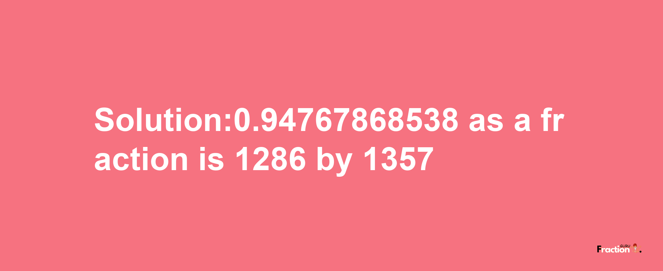 Solution:0.94767868538 as a fraction is 1286/1357