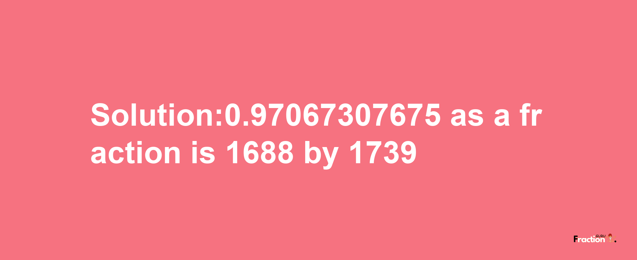 Solution:0.97067307675 as a fraction is 1688/1739