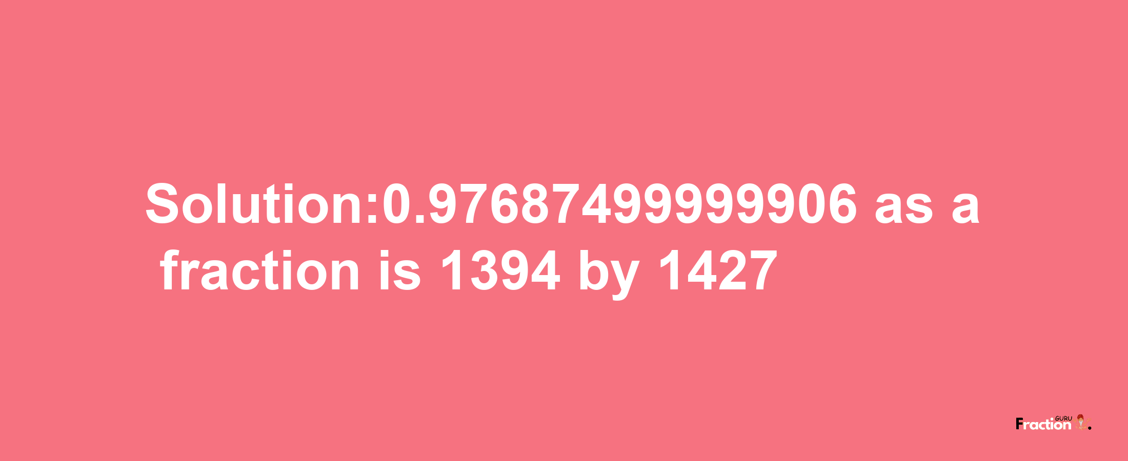 Solution:0.97687499999906 as a fraction is 1394/1427