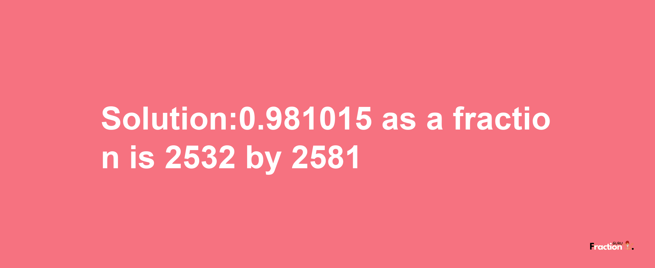 Solution:0.981015 as a fraction is 2532/2581