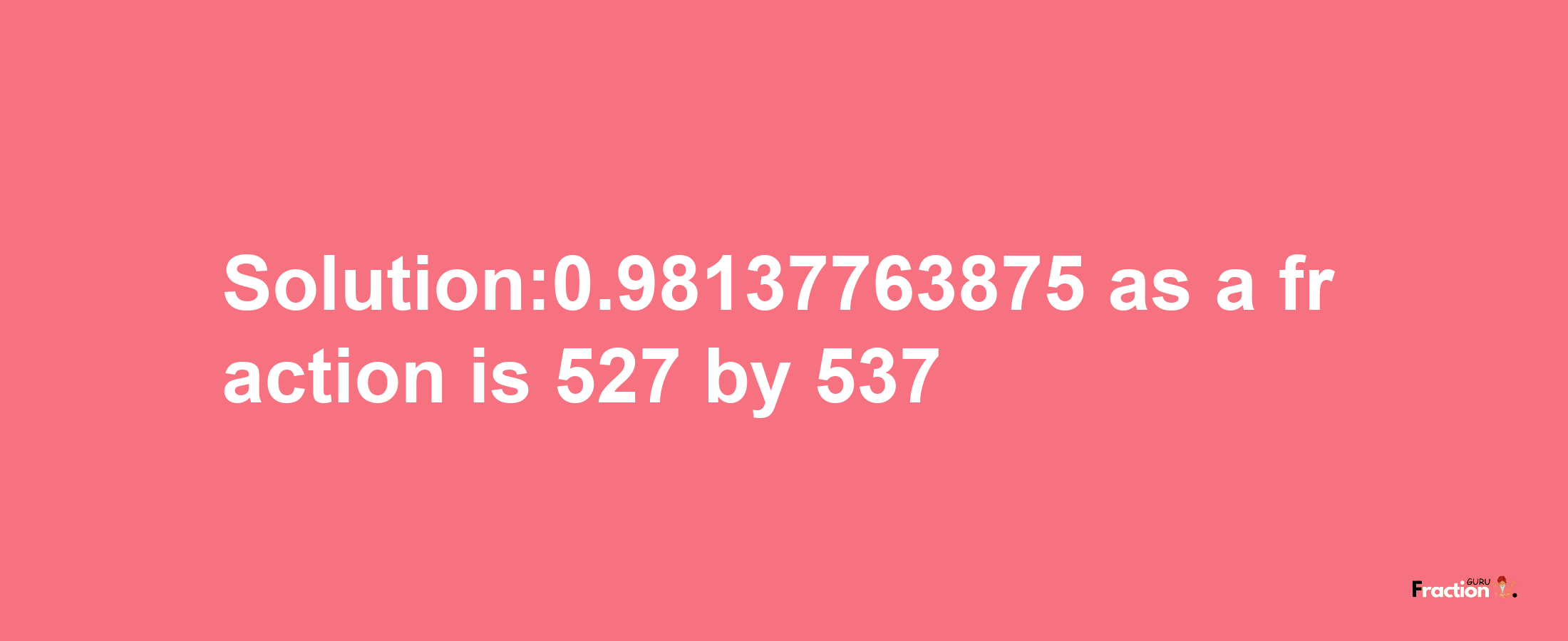 Solution:0.98137763875 as a fraction is 527/537