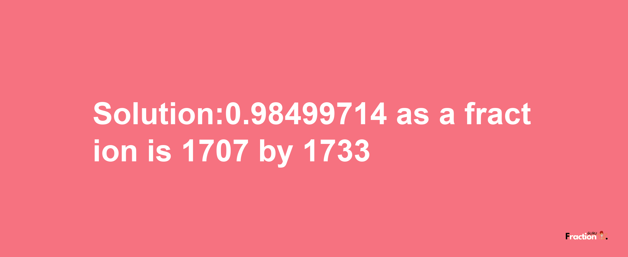 Solution:0.98499714 as a fraction is 1707/1733