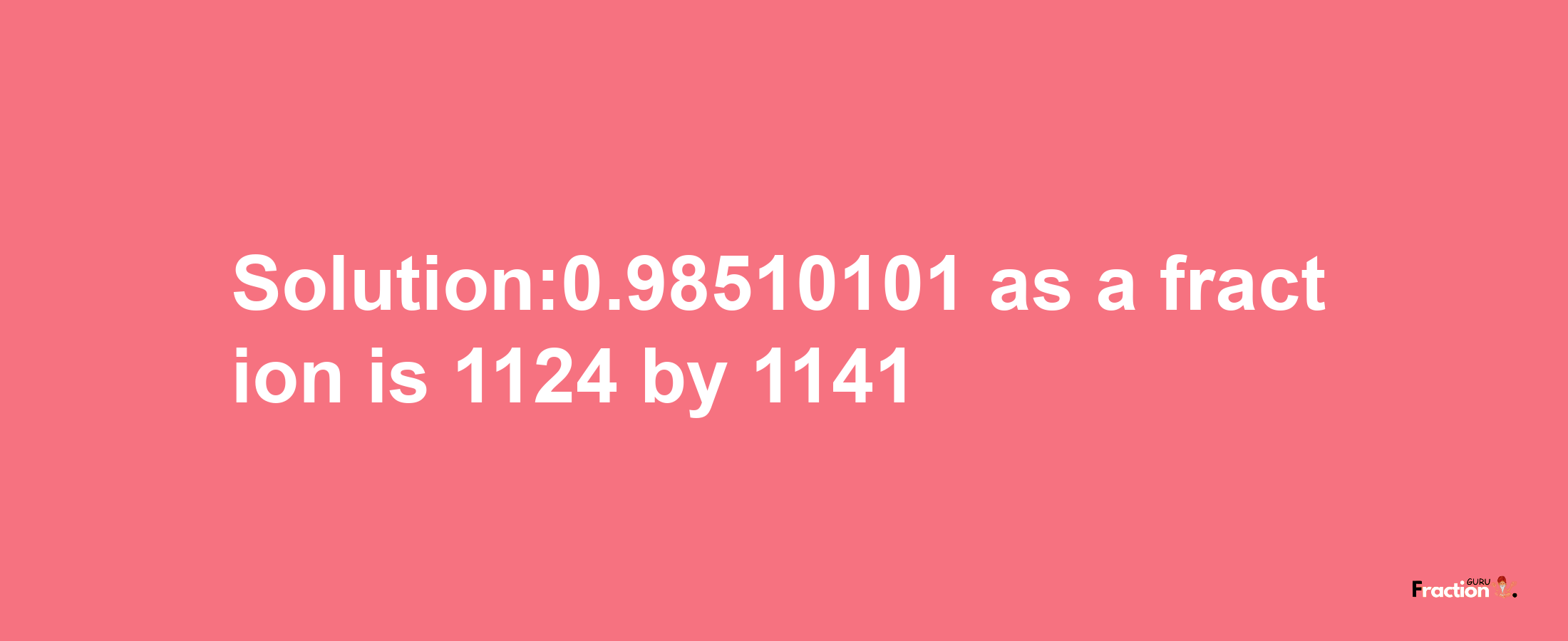 Solution:0.98510101 as a fraction is 1124/1141