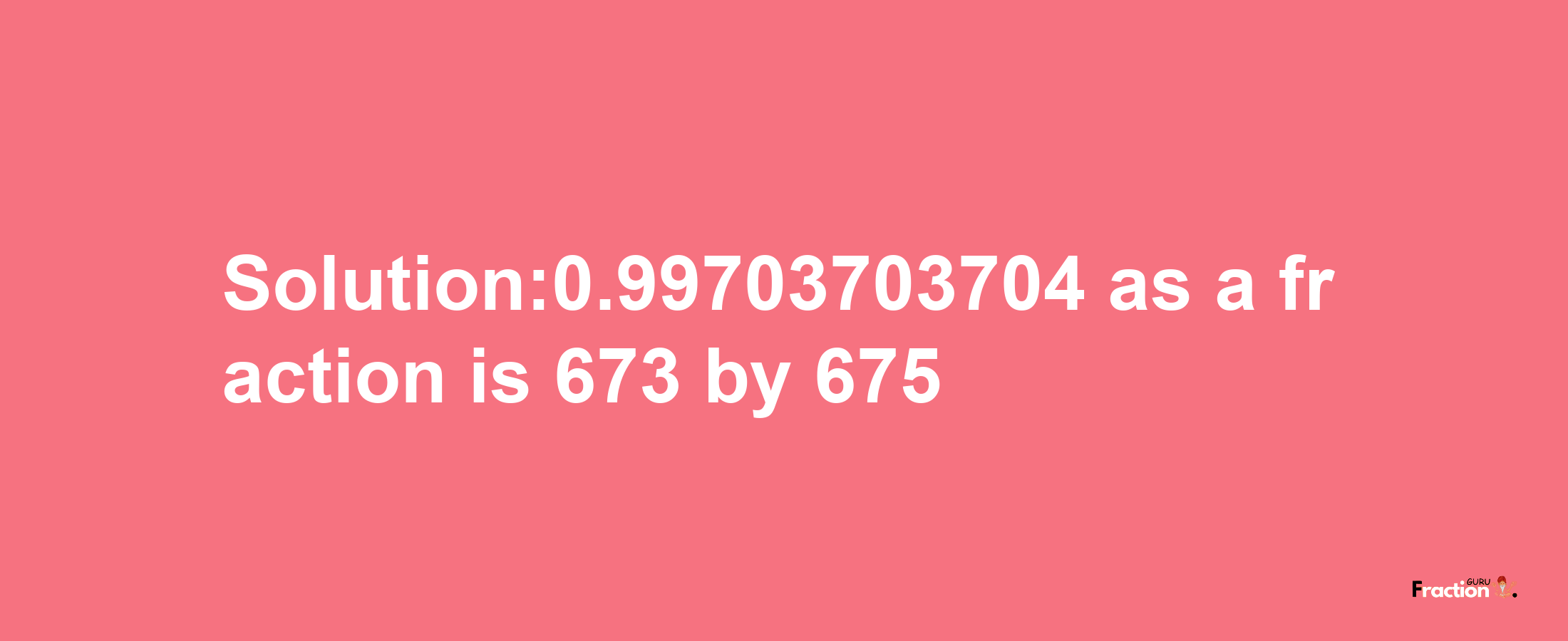 Solution:0.99703703704 as a fraction is 673/675