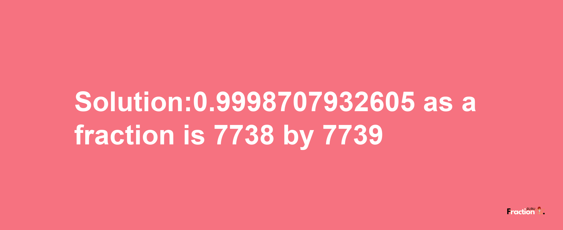 Solution:0.9998707932605 as a fraction is 7738/7739