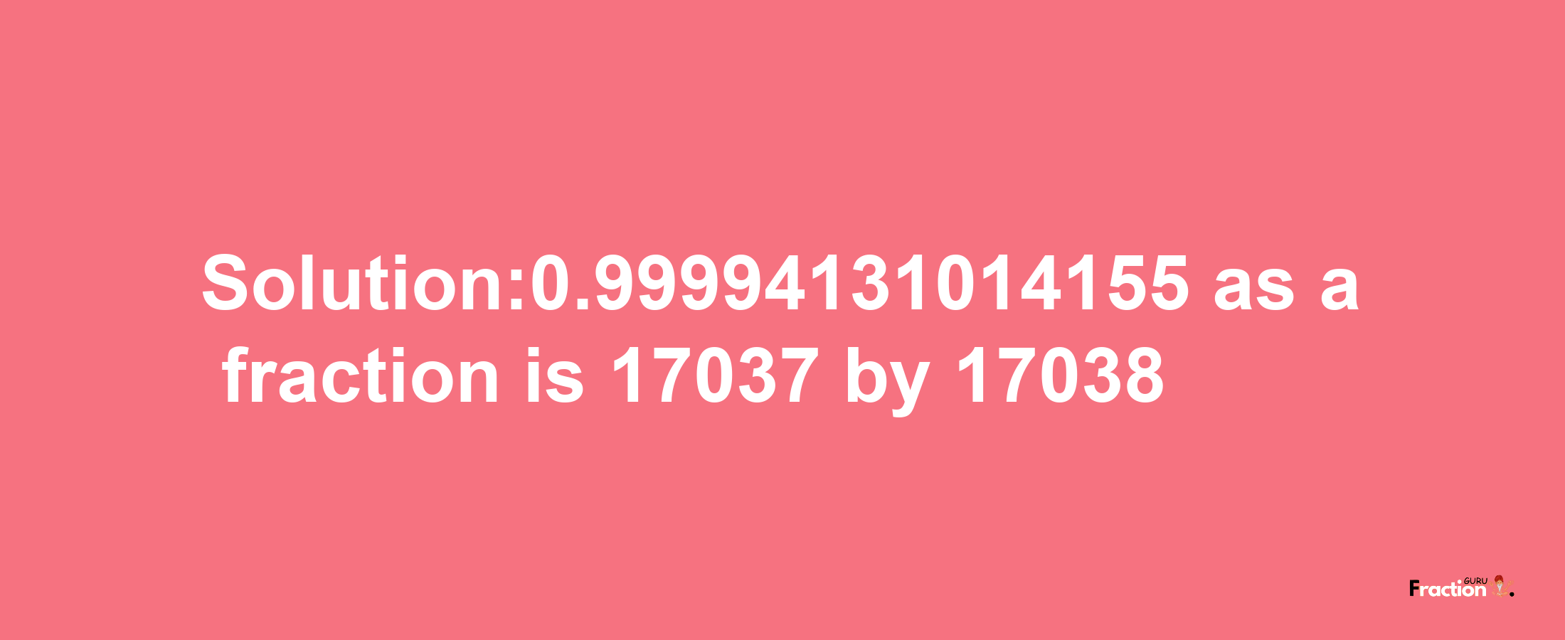 Solution:0.99994131014155 as a fraction is 17037/17038