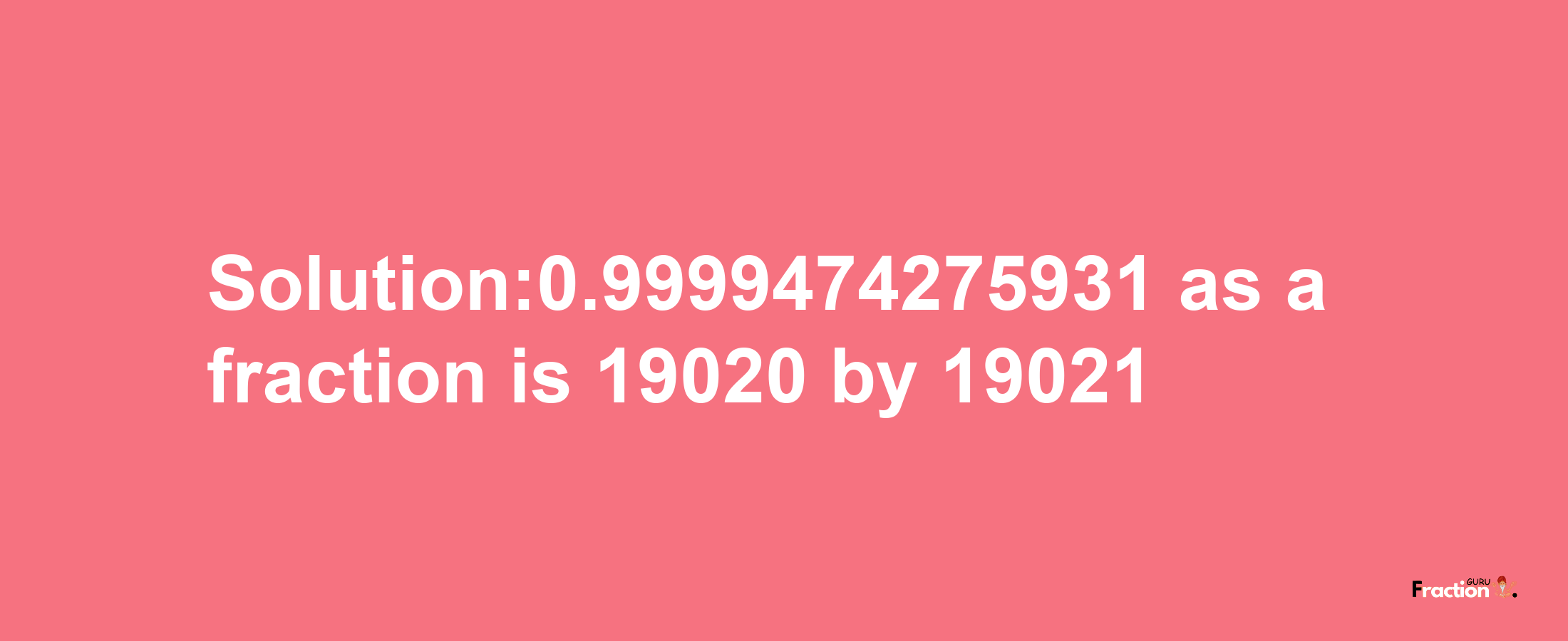 Solution:0.9999474275931 as a fraction is 19020/19021