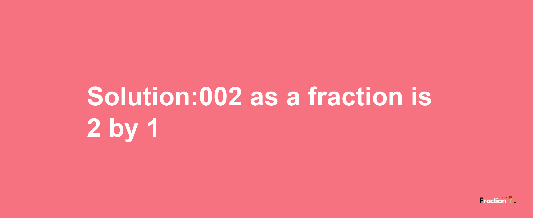 Solution:002 as a fraction is 2/1